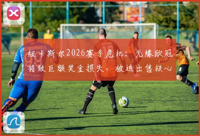 纽卡斯尔2026赛季危机：无缘欧冠将致巨额奖金损失，被迫出售核心球员背后的财政现实