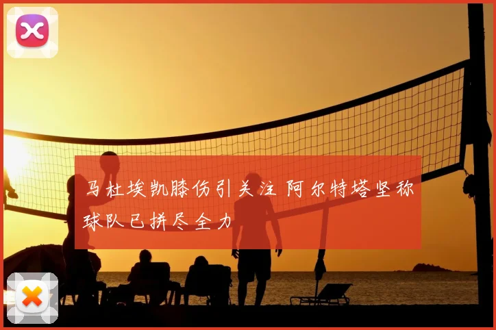 马杜埃凯膝伤引关注 阿尔特塔坚称球队已拼尽全力