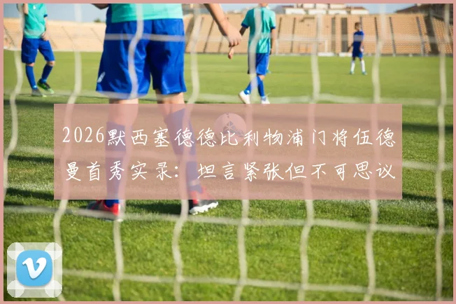 2026默西塞德德比利物浦门将伍德曼首秀实录：坦言紧张但不可思议，青训小将如何应对英超大场面？