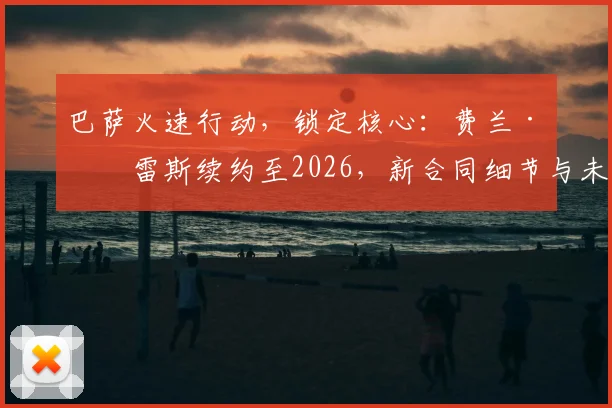 巴萨火速行动，锁定核心：费兰·托雷斯续约至2026，新合同细节与未来计划前瞻