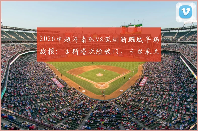 2026中超河南队vs深圳新鹏城半场战报：古斯塔沃险破门，卡尔采夫造威胁，两队互交白卷