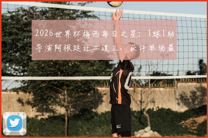 2026世界杯梅西每日之星：1球1助导演阿根廷让二追三，获评单场最佳球员，经典比赛回顾
