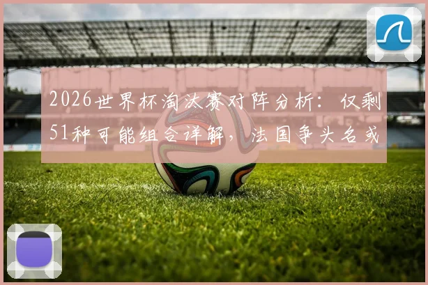2026世界杯淘汰赛对阵分析：仅剩51种可能组合详解，法国争头名或将遭遇强敌