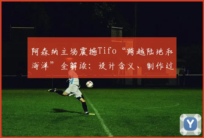 阿森纳主场震撼Tifo“跨越陆地和海洋”全解读:设计含义、制作过程与2026赛季经典时刻回顾