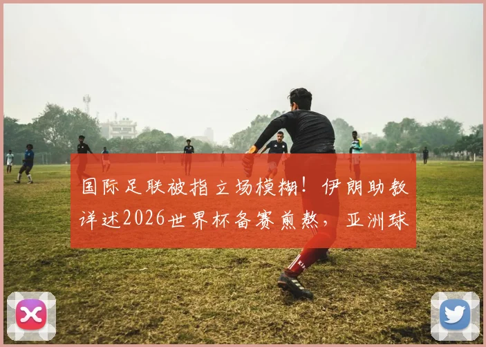 国际足联被指立场模糊！伊朗助教详述2026世界杯备赛煎熬，亚洲球队公平性再受质疑