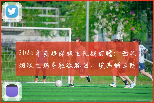 2026年英超保级生死战前瞻：西汉姆联主场争胜欲脱困，埃弗顿后防核心报销埋隐患