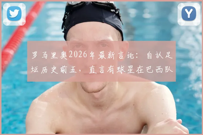 罗马里奥2026年最新言论：自认足坛历史前五，直言有球星在巴西队状态低迷内幕