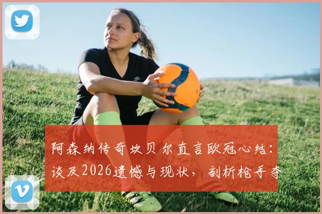 阿森纳传奇坎贝尔直言欧冠心结：谈及2026遗憾与现状，剖析枪手夺冠最后拼图