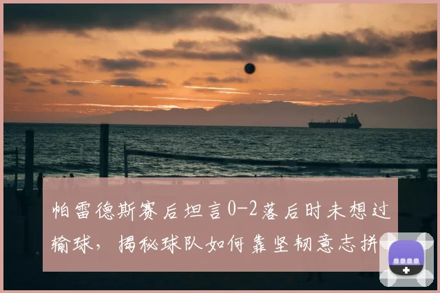 帕雷德斯赛后坦言0-2落后时未想过输球，揭秘球队如何靠坚韧意志拼至最后，逆风翻盘心态全解析