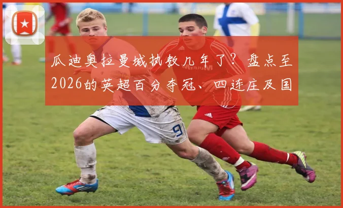 瓜迪奥拉曼城执教几年了？盘点至2026的英超百分夺冠、四连庄及国内三冠王辉煌纪录
