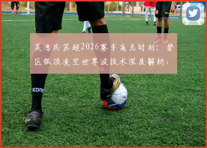吴浩民苏超2026赛季高光时刻:禁区弧顶凌空世界波技术深度解析,附精彩进球集锦回顾