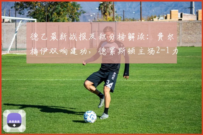 德乙最新战报及积分榜解读：费尔梅伊双响建功，德累斯顿主场2-1力克荷尔斯泰因，降级区形势突变