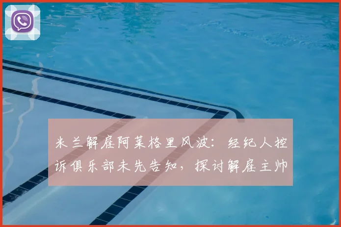 米兰解雇阿莱格里风波：经纪人控诉俱乐部未先告知，探讨解雇主帅流程规范与沟通伦理