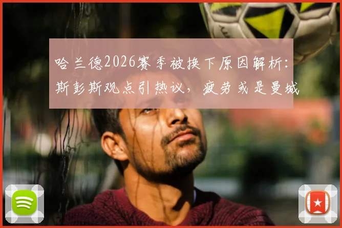 哈兰德2026赛季被换下原因解析：斯彭斯观点引热议，疲劳或是曼城战术关键调整