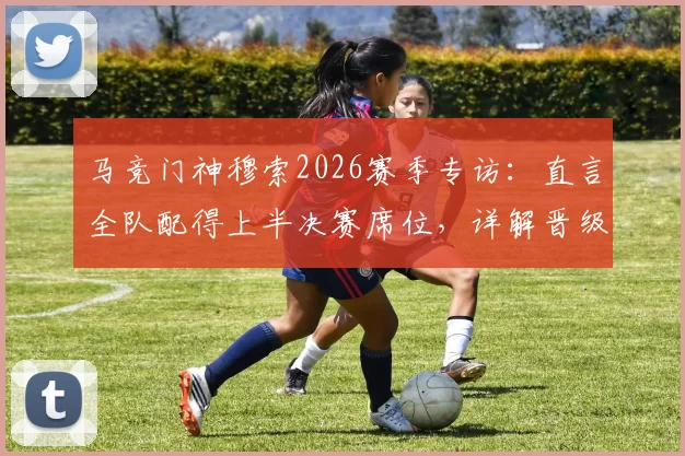 马竞门神穆索2026赛季专访：直言全队配得上半决赛席位，详解晋级的伟大夜晚