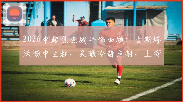 2026中超焦点战半场回顾:古斯塔沃憾中立柱,吴曦冷静点射,上海申花暂时1-0领先河南队