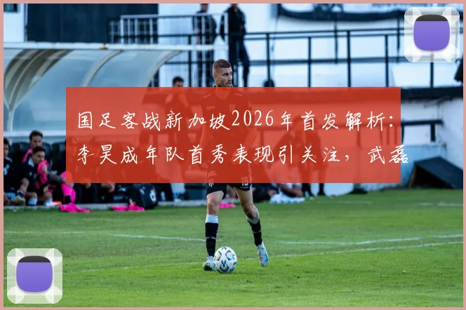 国足客战新加坡2026年首发解析：李昊成年队首秀表现引关注，武磊替补原因揭秘