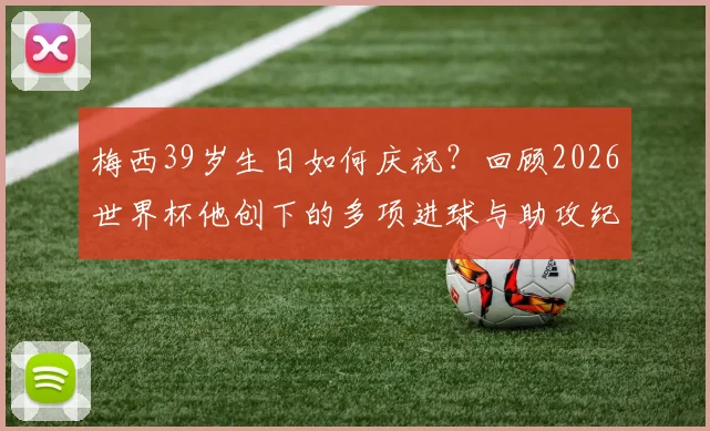 梅西39岁生日如何庆祝？回顾2026世界杯他创下的多项进球与助攻纪录