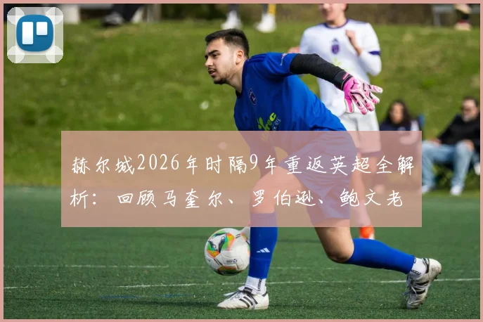 赫尔城2026年时隔9年重返英超全解析：回顾马奎尔、罗伯逊、鲍文老虎城岁月，展望新赛季阵容与保级前景