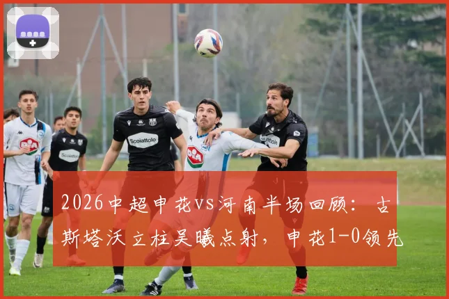 2026中超申花vs河南半场回顾：古斯塔沃立柱吴曦点射，申花1-0领先河南，完整进球视频与赛况分析
