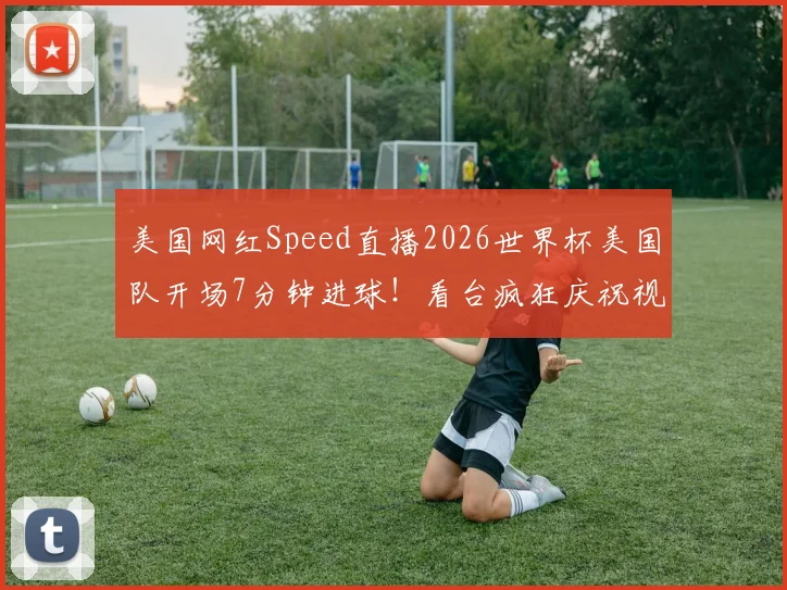 美国网红Speed直播2026世界杯美国队开场7分钟进球！看台疯狂庆祝视频集锦与现场反应全记录