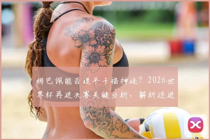 姆巴佩能否追平卡福神迹？2026世界杯再进决赛关键分析，解析连进三届决赛球员历史地位