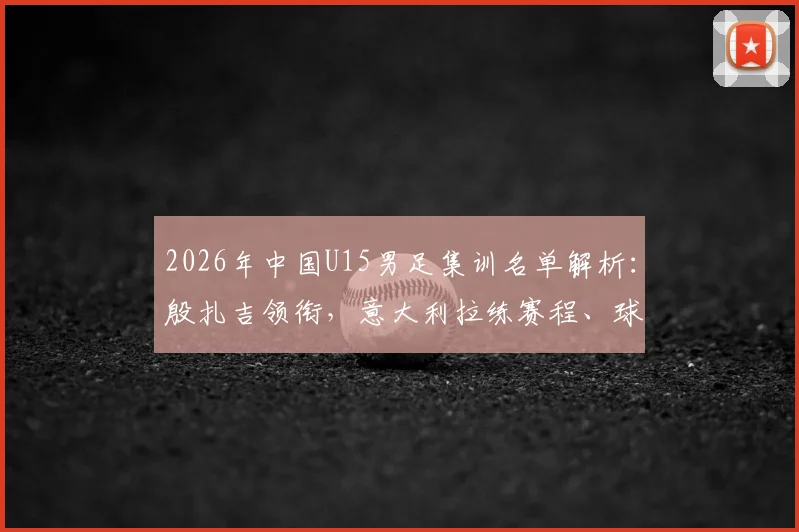 2026年中国U15男足集训名单解析:殷扎吉领衔,意大利拉练赛程、球员背景及青训意义全览
