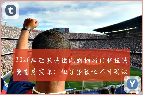 2026默西塞德德比利物浦门将伍德曼首秀实录：坦言紧张但不可思议，青训小将如何应对英超大场面？