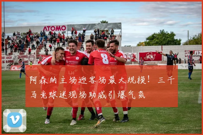 阿森纳主场迎客场最大规模！三千马竞球迷现场助威引爆气氛