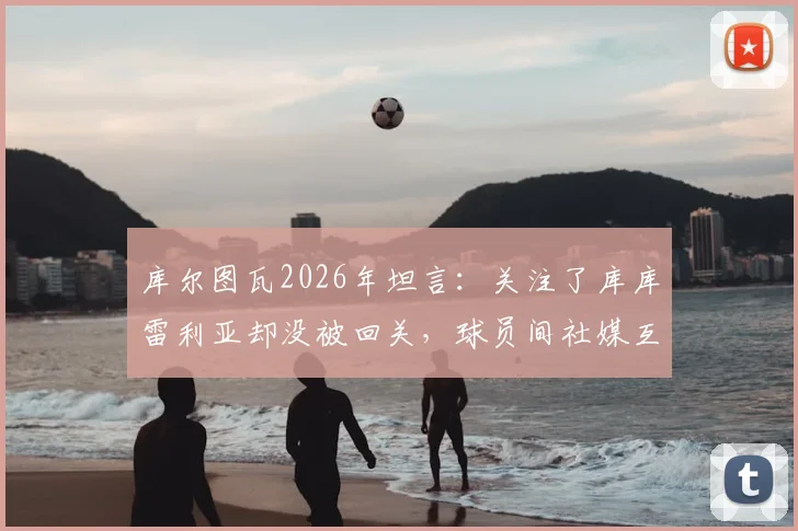 库尔图瓦2026年坦言:关注了库库雷利亚却没被回关,球员间社媒互动与真实关系引热议