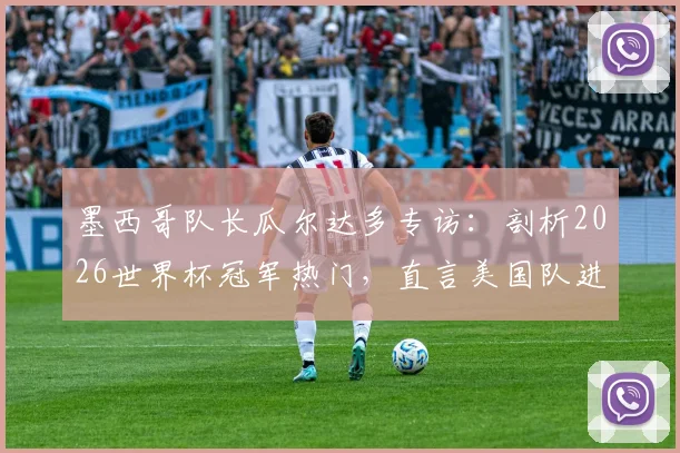 墨西哥队长瓜尔达多专访：剖析2026世界杯冠军热门，直言美国队进步令人惊讶，法国阿根廷仍是顶级竞争者