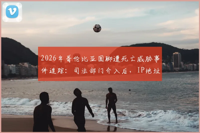 2026年哥伦比亚国脚遭死亡威胁事件追踪：司法部门介入后，IP地址追查进展与球员安全现状深度关注