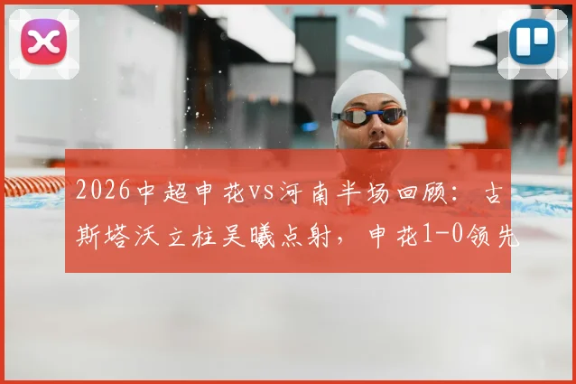 2026中超申花vs河南半场回顾:古斯塔沃立柱吴曦点射,申花1-0领先河南,完整进球视频与赛况分析
