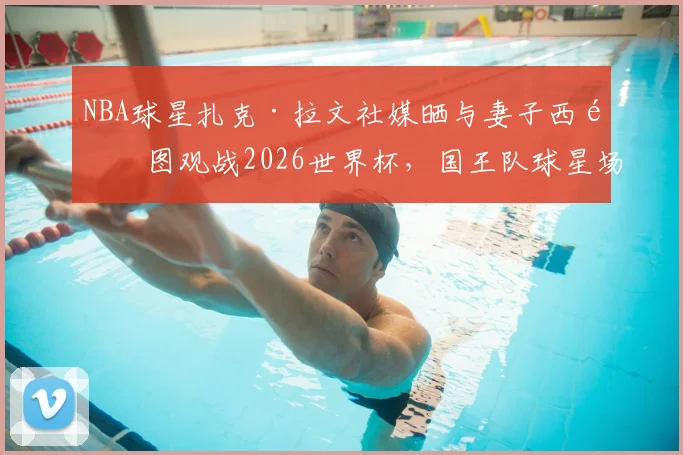 NBA球星扎克·拉文社媒晒与妻子西雅图观战2026世界杯,国王队球星场外动态引关注
