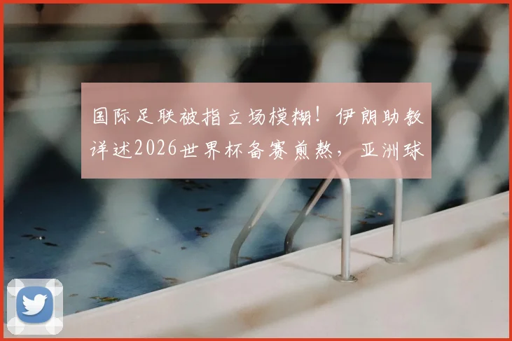 国际足联被指立场模糊！伊朗助教详述2026世界杯备赛煎熬，亚洲球队公平性再受质疑