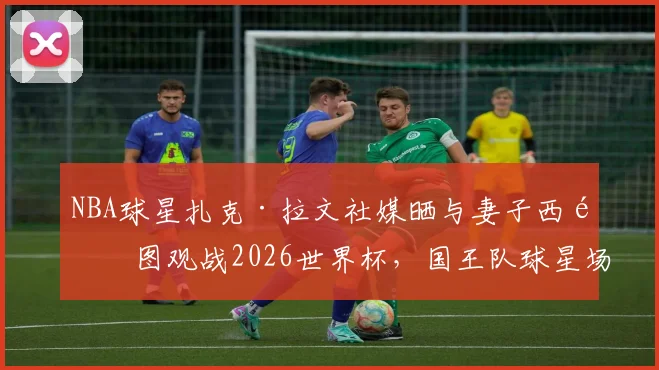 NBA球星扎克·拉文社媒晒与妻子西雅图观战2026世界杯，国王队球星场外动态引关注