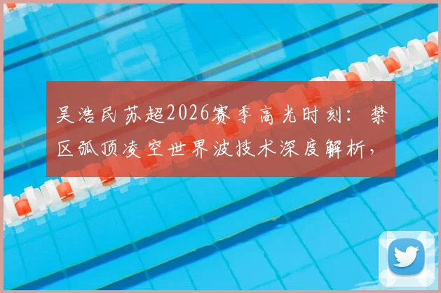 吴浩民苏超2026赛季高光时刻：禁区弧顶凌空世界波技术深度解析，附精彩进球集锦回顾