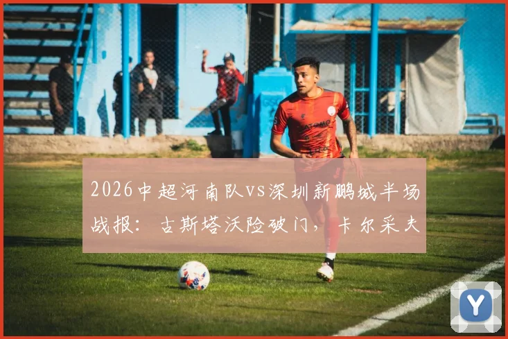 2026中超河南队vs深圳新鹏城半场战报：古斯塔沃险破门，卡尔采夫造威胁，两队互交白卷