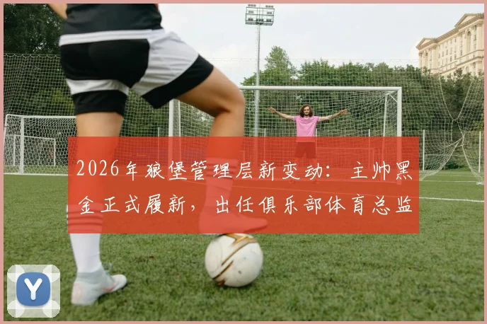2026年狼堡管理层新变动：主帅黑金正式履新，出任俱乐部体育总监，其职责与未来规划解读