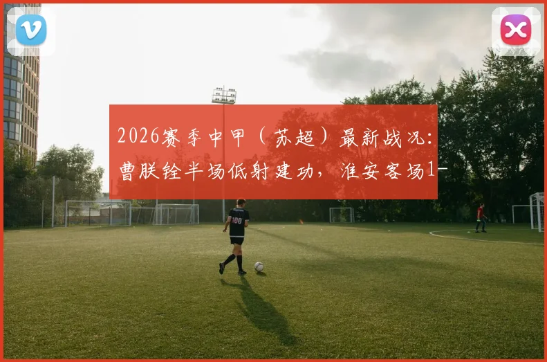 2026赛季中甲(苏超)最新战况:曹朕铨半场低射建功,淮安客场1-0力克苏州,附两队积分及赛程前瞻