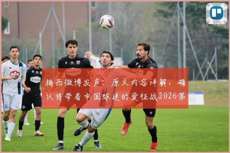 梅西微博发声：原文内容详解，确认将带着中国球迷的爱征战2026第六届世界杯