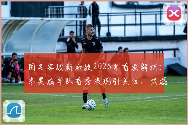 国足客战新加坡2026年首发解析:李昊成年队首秀表现引关注,武磊替补原因揭秘