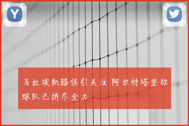 马杜埃凯膝伤引关注 阿尔特塔坚称球队已拼尽全力