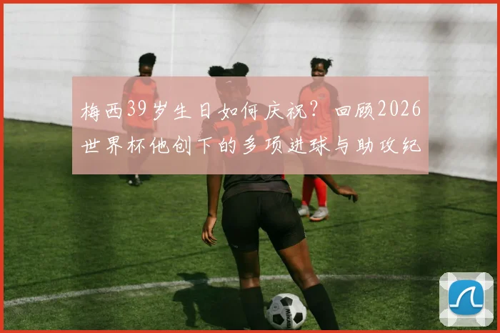 梅西39岁生日如何庆祝?回顾2026世界杯他创下的多项进球与助攻纪录