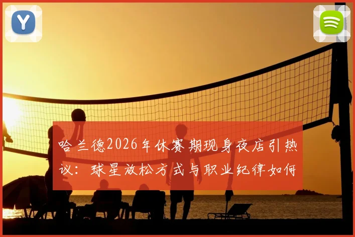 哈兰德2026年休赛期现身夜店引热议：球星放松方式与职业纪律如何平衡？
