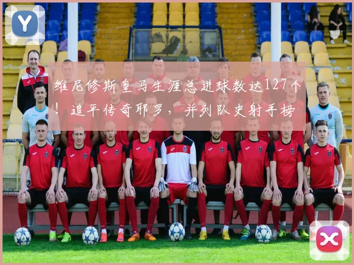 维尼修斯皇马生涯总进球数达127个!追平传奇耶罗,并列队史射手榜第13名解析