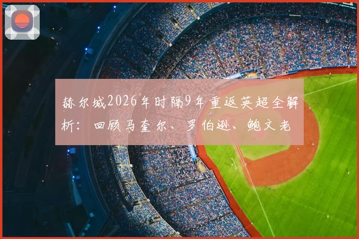 赫尔城2026年时隔9年重返英超全解析：回顾马奎尔、罗伯逊、鲍文老虎城岁月，展望新赛季阵容与保级前景