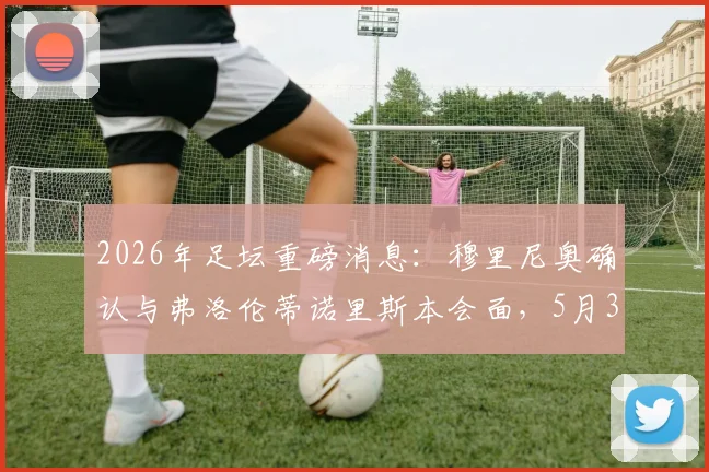 2026年足坛重磅消息:穆里尼奥确认与弗洛伦蒂诺里斯本会面,5月3日前将敲定未来