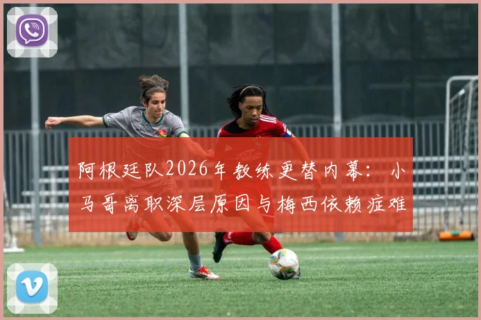 阿根廷队2026年教练更替内幕：小马哥离职深层原因与梅西依赖症难题全解析