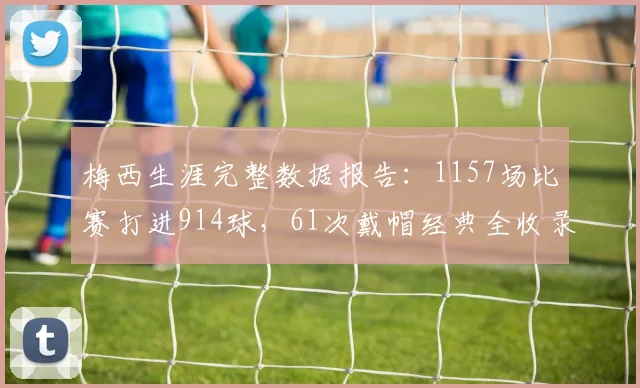 梅西生涯完整数据报告：1157场比赛打进914球，61次戴帽经典全收录